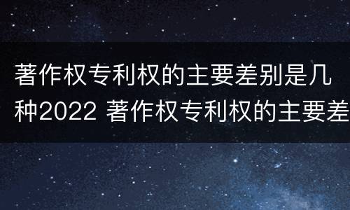 著作权专利权的主要差别是几种2022 著作权专利权的主要差别是几种2022年的