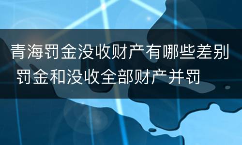 青海罚金没收财产有哪些差别 罚金和没收全部财产并罚