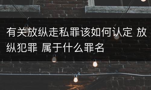 有关放纵走私罪该如何认定 放纵犯罪 属于什么罪名