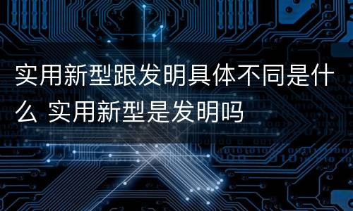 实用新型跟发明具体不同是什么 实用新型是发明吗