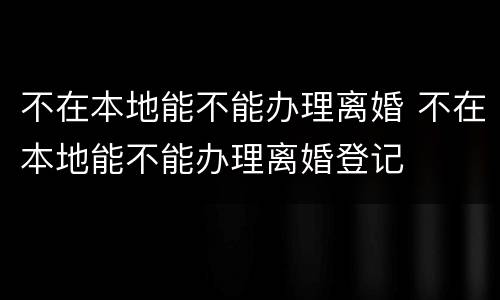 不在本地能不能办理离婚 不在本地能不能办理离婚登记