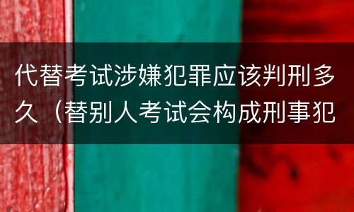 代替考试涉嫌犯罪应该判刑多久（替别人考试会构成刑事犯罪吗）