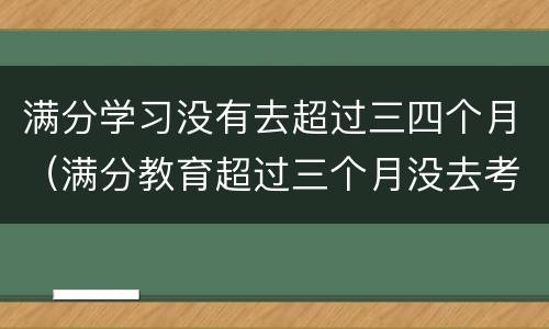 满分学习没有去超过三四个月（满分教育超过三个月没去考试）