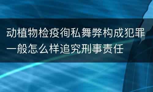 动植物检疫徇私舞弊构成犯罪一般怎么样追究刑事责任