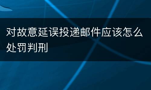 对故意延误投递邮件应该怎么处罚判刑