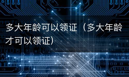 多大年龄可以领证（多大年龄才可以领证）