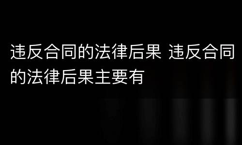 违反合同的法律后果 违反合同的法律后果主要有