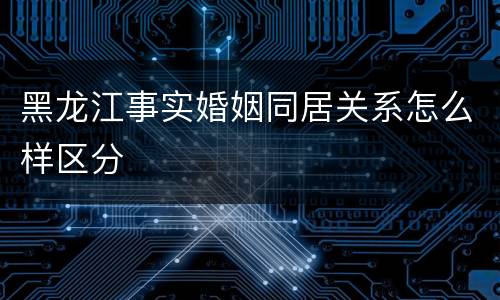 黑龙江事实婚姻同居关系怎么样区分