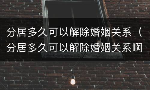 分居多久可以解除婚姻关系（分居多久可以解除婚姻关系啊）