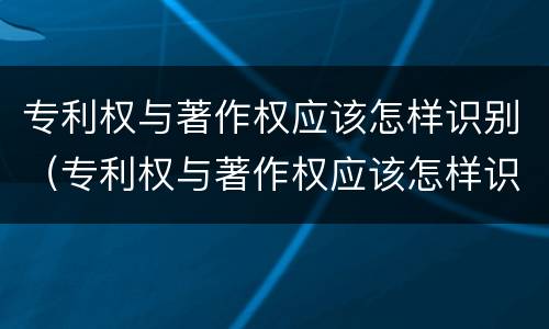 专利权与著作权应该怎样识别（专利权与著作权应该怎样识别呢）