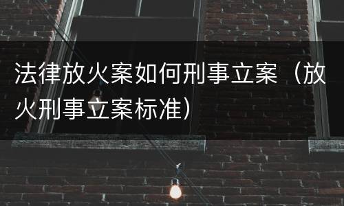 法律放火案如何刑事立案（放火刑事立案标准）