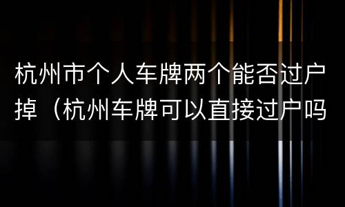 杭州市个人车牌两个能否过户掉（杭州车牌可以直接过户吗）