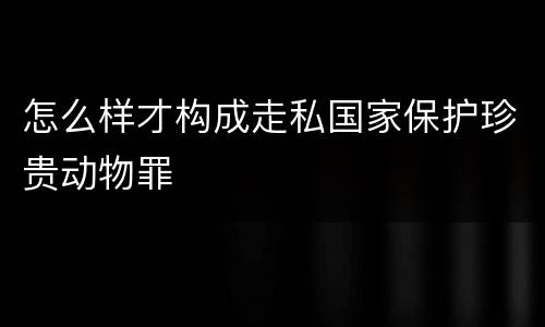 怎么样才构成走私国家保护珍贵动物罪