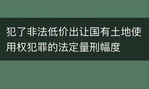 犯了非法低价出让国有土地使用权犯罪的法定量刑幅度