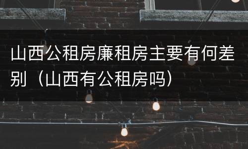 山西公租房廉租房主要有何差别（山西有公租房吗）