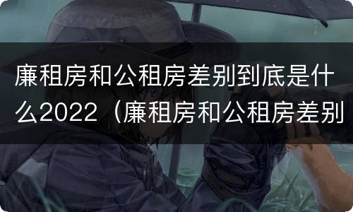 廉租房和公租房差别到底是什么2022（廉租房和公租房差别到底是什么2022年的）