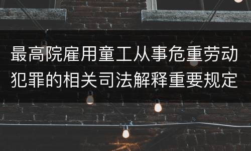 最高院雇用童工从事危重劳动犯罪的相关司法解释重要规定包括什么