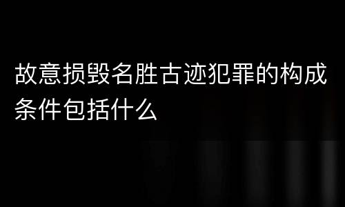 故意损毁名胜古迹犯罪的构成条件包括什么