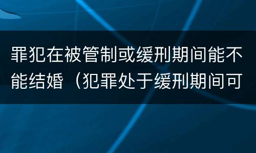 罪犯在被管制或缓刑期间能不能结婚（犯罪处于缓刑期间可以结婚吗）