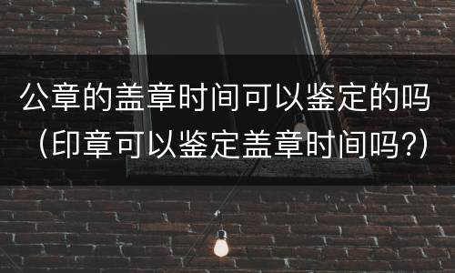 公章的盖章时间可以鉴定的吗（印章可以鉴定盖章时间吗?）
