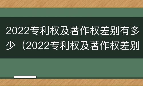 2022专利权及著作权差别有多少（2022专利权及著作权差别有多少个）