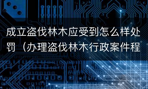 成立盗伐林木应受到怎么样处罚（办理盗伐林木行政案件程序）