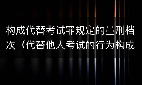 构成代替考试罪规定的量刑档次（代替他人考试的行为构成什么罪）