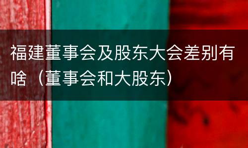 福建董事会及股东大会差别有啥（董事会和大股东）