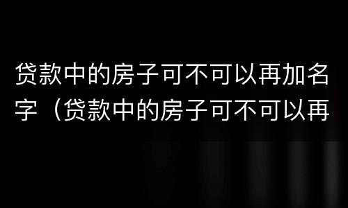 贷款中的房子可不可以再加名字（贷款中的房子可不可以再加名字抵押）