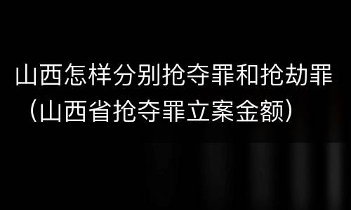 山西怎样分别抢夺罪和抢劫罪（山西省抢夺罪立案金额）