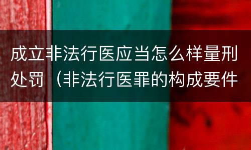 成立非法行医应当怎么样量刑处罚（非法行医罪的构成要件及处罚）