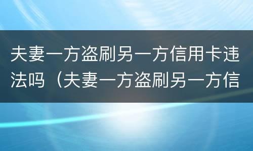 夫妻一方盗刷另一方信用卡违法吗（夫妻一方盗刷另一方信用卡违法吗怎么处理）