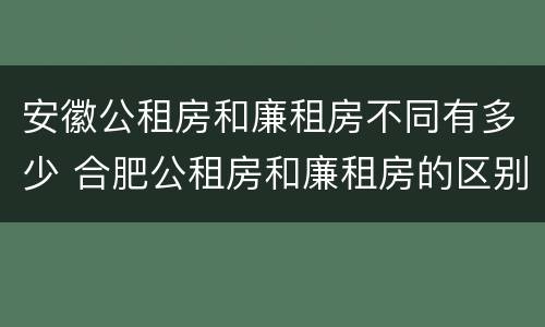 安徽公租房和廉租房不同有多少 合肥公租房和廉租房的区别