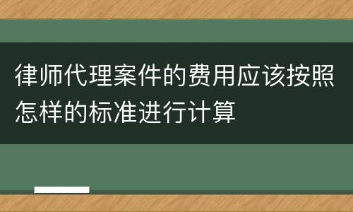 律师代理案件的费用应该按照怎样的标准进行计算