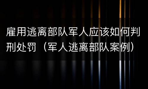 雇用逃离部队军人应该如何判刑处罚（军人逃离部队案例）