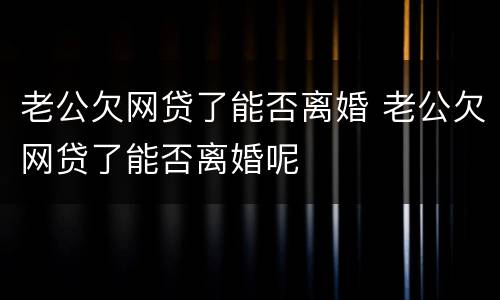 老公欠网贷了能否离婚 老公欠网贷了能否离婚呢