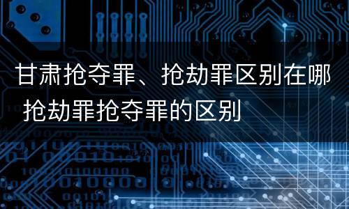 甘肃抢夺罪、抢劫罪区别在哪 抢劫罪抢夺罪的区别