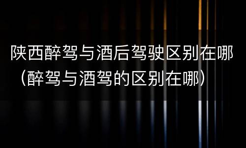 陕西醉驾与酒后驾驶区别在哪（醉驾与酒驾的区别在哪）