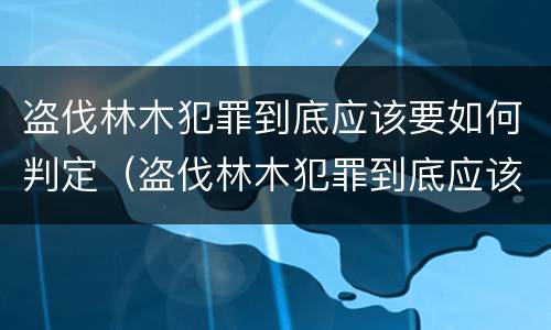 盗伐林木犯罪到底应该要如何判定（盗伐林木犯罪到底应该要如何判定罪名）