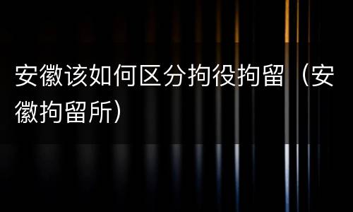安徽该如何区分拘役拘留（安徽拘留所）