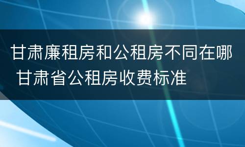 甘肃廉租房和公租房不同在哪 甘肃省公租房收费标准