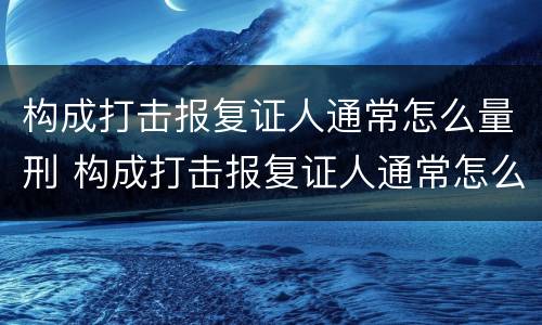 构成打击报复证人通常怎么量刑 构成打击报复证人通常怎么量刑的