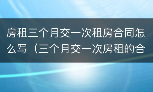 房租三个月交一次租房合同怎么写（三个月交一次房租的合同怎么写）