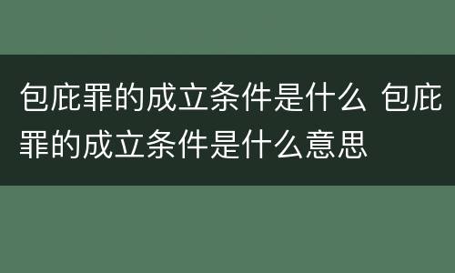 包庇罪的成立条件是什么 包庇罪的成立条件是什么意思