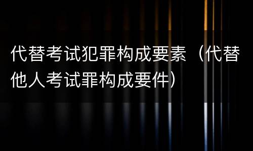 代替考试犯罪构成要素（代替他人考试罪构成要件）