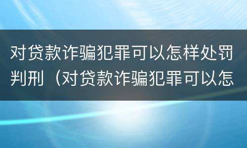对贷款诈骗犯罪可以怎样处罚判刑（对贷款诈骗犯罪可以怎样处罚判刑吗）
