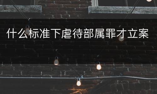 什么标准下虐待部属罪才立案