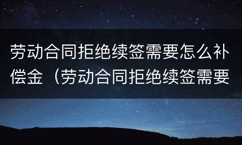劳动合同拒绝续签需要怎么补偿金（劳动合同拒绝续签需要怎么补偿金呢）