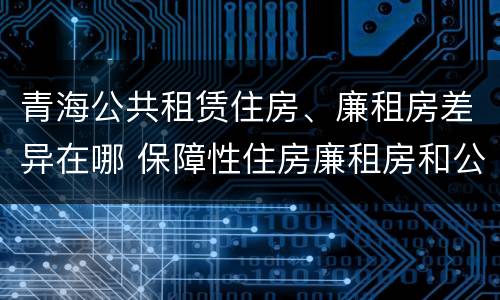 青海公共租赁住房、廉租房差异在哪 保障性住房廉租房和公租房区别