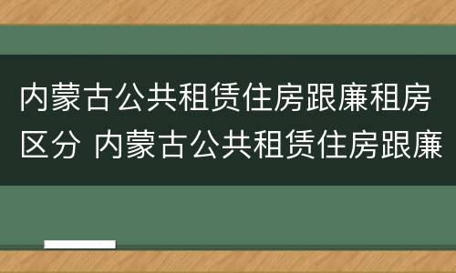 内蒙古公共租赁住房跟廉租房区分 内蒙古公共租赁住房跟廉租房区分标准